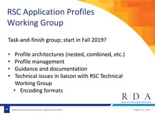 Special topics workshop series: Application Profiles August 12, 201939
RSC Application Profiles
Working Group
Task-and-finish group; start in Fall 2019?
• Profile architectures (nested, combined, etc.)
• Profile management
• Guidance and documentation
• Technical issues in liaison with RSC Technical
Working Group
• Encoding formats
 