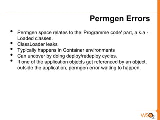 Permgen Errors
•   Permgen space relates to the 'Programme code' part, a.k.a -
    Loaded classes.
•   ClassLoader leaks
•   Typically happens in Container environments
•   Can uncover by doing deploy/redeploy cycles.
•   If one of the application objects get referenced by an object,
    outside the application, permgen error waiting to happen.
 