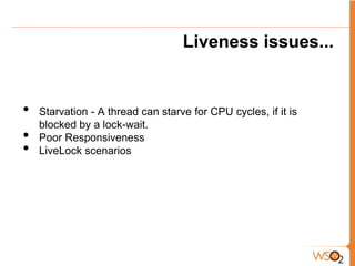 Liveness issues...


•   Starvation - A thread can starve for CPU cycles, if it is
    blocked by a lock-wait.
•   Poor Responsiveness
•   LiveLock scenarios
 