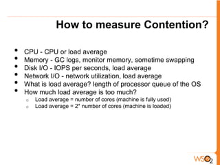 How to measure Contention?

•   CPU - CPU or load average
•   Memory - GC logs, monitor memory, sometime swapping
•   Disk I/O - IOPS per seconds, load average
•   Network I/O - network utilization, load average
•   What is load average? length of processor queue of the OS
•   How much load average is too much?
    o   Load average = number of cores (machine is fully used)
    o   Load average = 2* number of cores (machine is loaded)
 