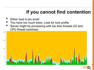 If you cannot find contention
•   Either load is too small
•   You have too much locks. Look for lock profile
•   Server might be processing with too less threads (IO and
    CPU thread switches)
 