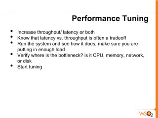Performance Tuning
•   Increase throughput/ latency or both
•   Know that latency vs. throughput is often a tradeoff
•   Run the system and see how it does, make sure you are
    putting in enough load
•   Verify where is the bottleneck? is it CPU, memory, network,
    or disk
•   Start tuning
 