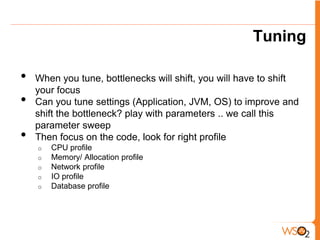 Tuning

•   When you tune, bottlenecks will shift, you will have to shift
    your focus
•   Can you tune settings (Application, JVM, OS) to improve and
    shift the bottleneck? play with parameters .. we call this
    parameter sweep
•   Then focus on the code, look for right profile
    o   CPU profile
    o   Memory/ Allocation profile
    o   Network profile
    o   IO profile
    o   Database profile
 