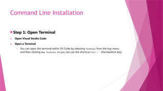 Command Line Installation
Step 1: Open Terminal
1. Open Visual Studio Code.
2. Open a Terminal:
o You can open the terminal within VS Code by selecting Terminal from the top menu
and then clicking New Terminal, or you can use the shortcut Ctrl + ` (the backtick key).
 