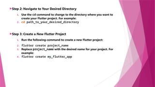 Step 2: Navigate to Your Desired Directory
1. Use the cd command to change to the directory where you want to
create your Flutter project. For example:
2. cd path_to_your_desired_directory
Step 3: Create a New Flutter Project
1. Run the following command to create a new Flutter project:
2. flutter create project_name
3. Replace project_name with the desired name for your project. For
example:
4. flutter create my_flutter_app
 