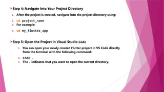 Step 4: Navigate into Your Project Directory
1. After the project is created, navigate into the project directory using:
2. cd project_name
3. For example:
4. cd my_flutter_app
Step 5: Open the Project in Visual Studio Code
1. You can open your newly created Flutter project in VS Code directly
from the terminal with the following command:
2. code .
3. The . indicates that you want to open the current directory.
 