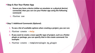 Step 6: Run Your Flutter App
1. Ensure you have a device (either an emulator or a physical device)
connected, then you can run your Flutter app using the following
command:
2. flutter run
Step 7: Additional Commands (Optional)
1. To see a list of available options when creating a project, you can run:
2. flutter create --help
3. If you want to create a more specific type of project, such as a Flutter
plugin or package, you can specify that in the create command. For
example:
4. flutter create --template=plugin my_plugin
 