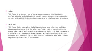  .idea: .
 This folder is at the very top of the project structure, which holds the
configuration for Android Studio. It doesn't matter because we are not going
to work with Android Studio so that the content of this folder can be ignored.
 .android:
 This folder holds a complete Android project and used when you build the
Flutter application for Android. When the Flutter code is compiled into the
native code, it will get injected into this Android project, so that the result is
a native Android application. For Example: When you are using the Android
emulator, this Android project is used to build the Android app, which further
deployed to the Android Virtual Device.
 