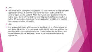  .ios:
 This folder holds a complete Mac project and used when you build the Flutter
application for iOS. It is similar to the android folder that is used when
developing an app for Android. When the Flutter code is compiled into the
native code, it will get injected into this iOS project, so that the result is a
native iOS application. Building a Flutter application for iOS is only possible
when you are working on macOS.
 .lib:
 It is an essential folder, which stands for the library. It is a folder where we
will do our 99 percent of project work. Inside the lib folder, we will find the
Dart files which contain the code of our Flutter application. By default, this
folder contains the file main.dart, which is the entry file of the Flutter
application.
 