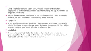 
.test: This folder contains a Dart code, which is written for the Flutter
application to perform the automated test when building the app. It won't be too
important for us here.
 We can also have some default files in the Flutter application. In 99.99 percent
of cases, we don't touch these files manually. These files are:
 .gitignore:
 It is a text file containing a list of files, file extensions, and folders that tells Git
which files should be ignored in a project. Git is a version-control file for tracking
changes in source code during software development Git.
 .metadata:
 It is an auto-generated file by the flutter tools, which is used to track the
properties of the Flutter project. This file performs the internal tasks, so you do
not need to edit the content manually at any time.
 