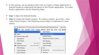  In this section, we are going to learn how to create a simple application in
Android Studio to understand the basics of the Flutter application. To create
Flutter application, do the following steps:
 Step 1: Open the Android Studio.
 Step 2: Create the Flutter project. To create a project, go to File-> New-
>New Flutter Project. The following screen helps to understand it more
clearly.
 
