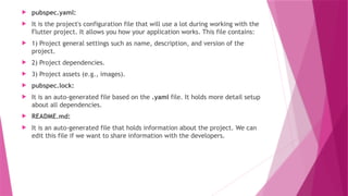  pubspec.yaml:
 It is the project's configuration file that will use a lot during working with the
Flutter project. It allows you how your application works. This file contains:
 1) Project general settings such as name, description, and version of the
project.
 2) Project dependencies.
 3) Project assets (e.g., images).
 pubspec.lock:
 It is an auto-generated file based on the .yaml file. It holds more detail setup
about all dependencies.
 README.md:
 It is an auto-generated file that holds information about the project. We can
edit this file if we want to share information with the developers.
 