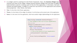  it a widget used for creating UI in the Flutter framework. Here, the Stateless Widget does not
maintain any state of the widget. MyApp extends Stateless Widget that overrides its build The
build method is used for creating a part of the UI of the application. In this block, the build
method uses MaterialApp, a widget to create the root level UI of the application and contains
three properties - title, theme, and home.
 Title: It is the title of the Flutter application.
 Theme: It is the theme of the widget. By default, it set the blue as the overall color of the application.
 Home: It is the inner UI of the application, which sets another widget (MyHomePage) for the application.
 