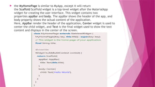  the MyHomePage is similar to MyApp, except it will return
the Scaffold Scaffold widget is a top-level widget after the MaterialApp
widget for creating the user interface. This widget contains two
properties appBar and body. The appBar shows the header of the app, and
body property shows the actual content of the application.
Here, AppBar render the header of the application, Center widget is used to
center the child widget, and Text is the final widget used to show the text
content and displays in the center of the screen.
 