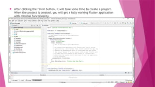  After clicking the Finish button, it will take some time to create a project.
When the project is created, you will get a fully working Flutter application
with minimal functionality.
 