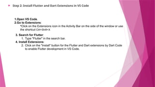  Step 2: Install Flutter and Dart Extensions in VS Code
1.Open VS Code.
2.Go to Extensions:
•Click on the Extensions icon in the Activity Bar on the side of the window or use
the shortcut Ctrl+Shift+X
3. Search for Flutter:
1. Type "Flutter" in the search bar.
4. Install Extensions:
2. Click on the "Install" button for the Flutter and Dart extensions by Dart Code
to enable Flutter development in VS Code.
 