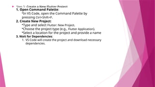  Step 3: Create a New Flutter Project
1. Open Command Palette:
•In VS Code, open the Command Palette by
pressing Ctrl+Shift+P.
2. Create New Project:
•Type and select Flutter: New Project.
•Choose the project type (e.g., Flutter Application).
•Select a location for the project and provide a name
3. Wait for Dependencies:
1. VS Code will create the project and download necessary
dependencies.
 