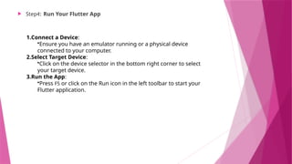  Step4: Run Your Flutter App
1.Connect a Device:
•Ensure you have an emulator running or a physical device
connected to your computer.
2.Select Target Device:
•Click on the device selector in the bottom right corner to select
your target device.
3.Run the App:
•Press F5 or click on the Run icon in the left toolbar to start your
Flutter application.
 