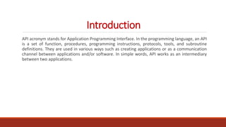 Introduction
API acronym stands for Application Programming Interface. In the programming language, an API
is a set of function, procedures, programming instructions, protocols, tools, and subroutine
definitions. They are used in various ways such as creating applications or as a communication
channel between applications and/or software. In simple words, API works as an intermediary
between two applications.
 