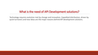 What is the need of API Development solutions?
Technology requires evolution met by change and innovation. Expedited distribution, driven by
quick turnovers and new ideas are the major reasons behind API development solutions.
 