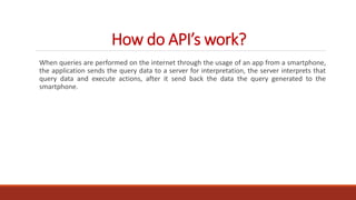 How do API’s work?
When queries are performed on the internet through the usage of an app from a smartphone,
the application sends the query data to a server for interpretation, the server interprets that
query data and execute actions, after it send back the data the query generated to the
smartphone.
 