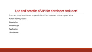 Use and benefits of API for developer and users
There are many benefits and usages of the API but important ones are given below
Automate the process
Adaptation
Wider Scope
Application
Distribution
 