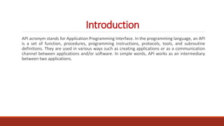 Introduction
API acronym stands for Application Programming Interface. In the programming language, an API
is a set of fun...
