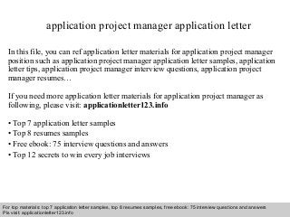 application project manager application letter 
In this file, you can ref application letter materials for application project manager 
position such as application project manager application letter samples, application 
letter tips, application project manager interview questions, application project 
manager resumes… 
If you need more application letter materials for application project manager as 
following, please visit: applicationletter123.info 
• Top 7 application letter samples 
• Top 8 resumes samples 
• Free ebook: 75 interview questions and answers 
• Top 12 secrets to win every job interviews 
For top materials: top 7 application letter samples, top 8 resumes samples, free ebook: 75 interview questions and answers 
Pls visit: applicationletter123.info 
Interview questions and answers – free download/ pdf and ppt file 
 