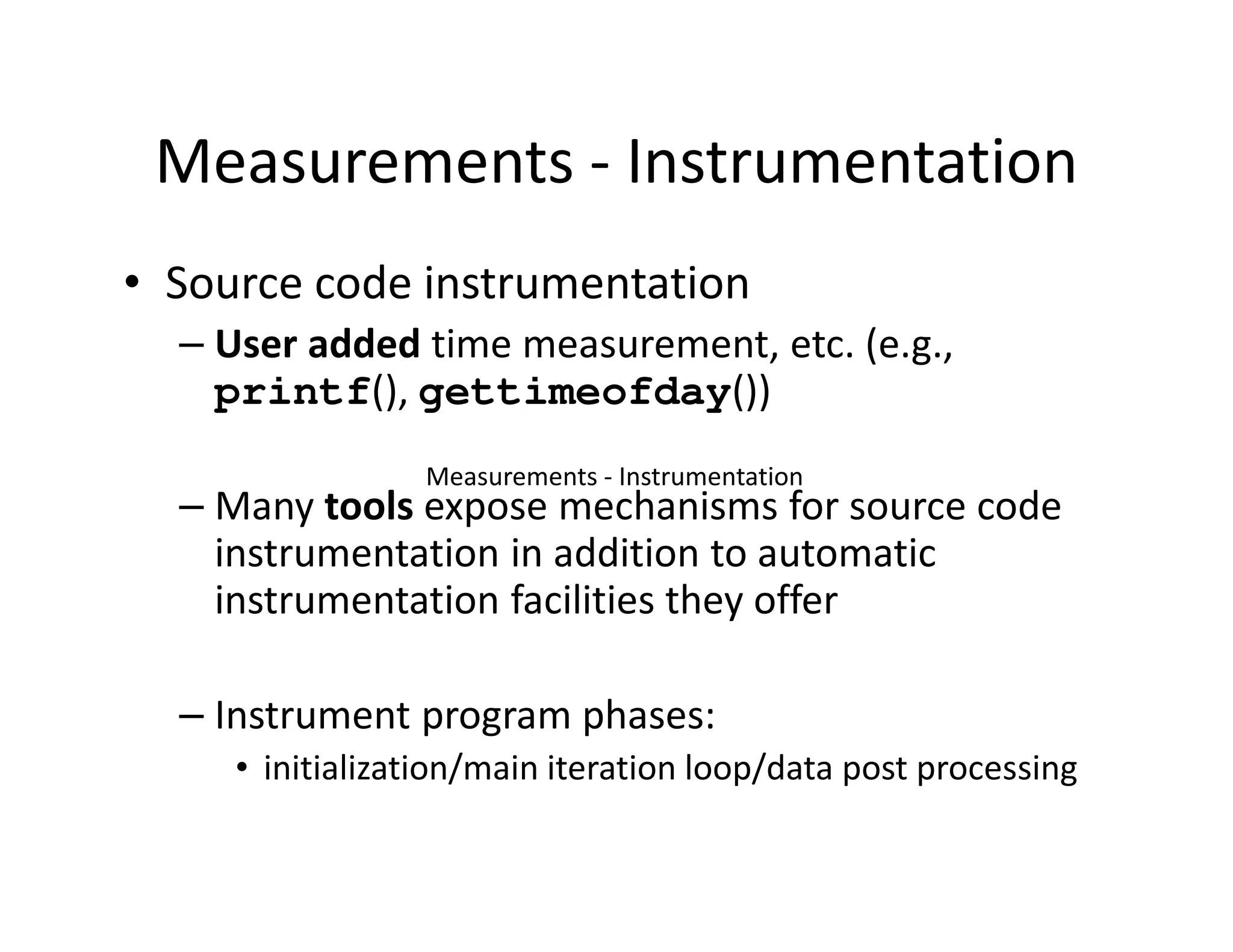 Measurements - Instrumentation
• Source code instrumentation
  – User added time measurement, etc. (e.g.,
    printf(), gettimeofday())
                 Measurements - Instrumentation
  – Many tools expose mechanisms for source code
    instrumentation in addition to automatic
    instrumentation facilities they offer

  – Instrument program phases:
     • initialization/main iteration loop/data post processing
 