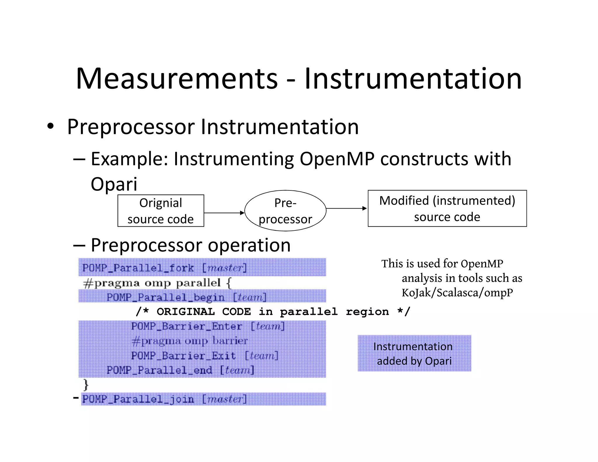 Measurements - Instrumentation
• Preprocessor Instrumentation
  – Example: Instrumenting OpenMP constructs with
    Opari
         Orignial          Pre-          Modified (instrumented)
       source code      processor              source code

  – Preprocessor operation
                                         This is used for OpenMP
                                             analysis in tools such as
                                             KoJak/Scalasca/ompP
        /* ORIGINAL CODE in parallel region */

                                        Instrumentation
                                         added by Opari


  – Example: Instrumenta
 