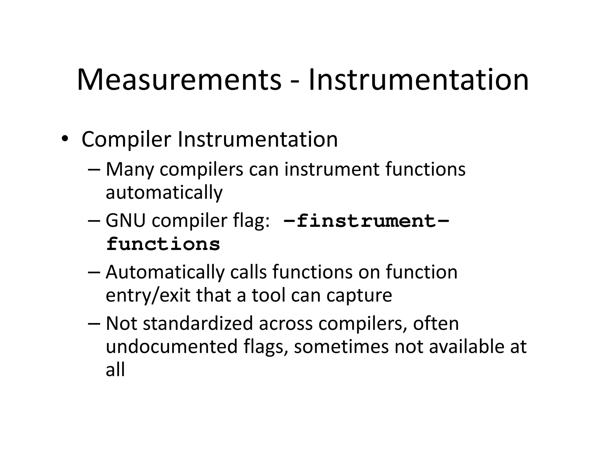 Measurements - Instrumentation
• Compiler Instrumentation
  – Many compilers can instrument functions
    automatically
  – GNU compiler flag: -finstrument-
    functions
  – Automatically calls functions on function
    entry/exit that a tool can capture
  – Not standardized across compilers, often
    undocumented flags, sometimes not available at
    all
 