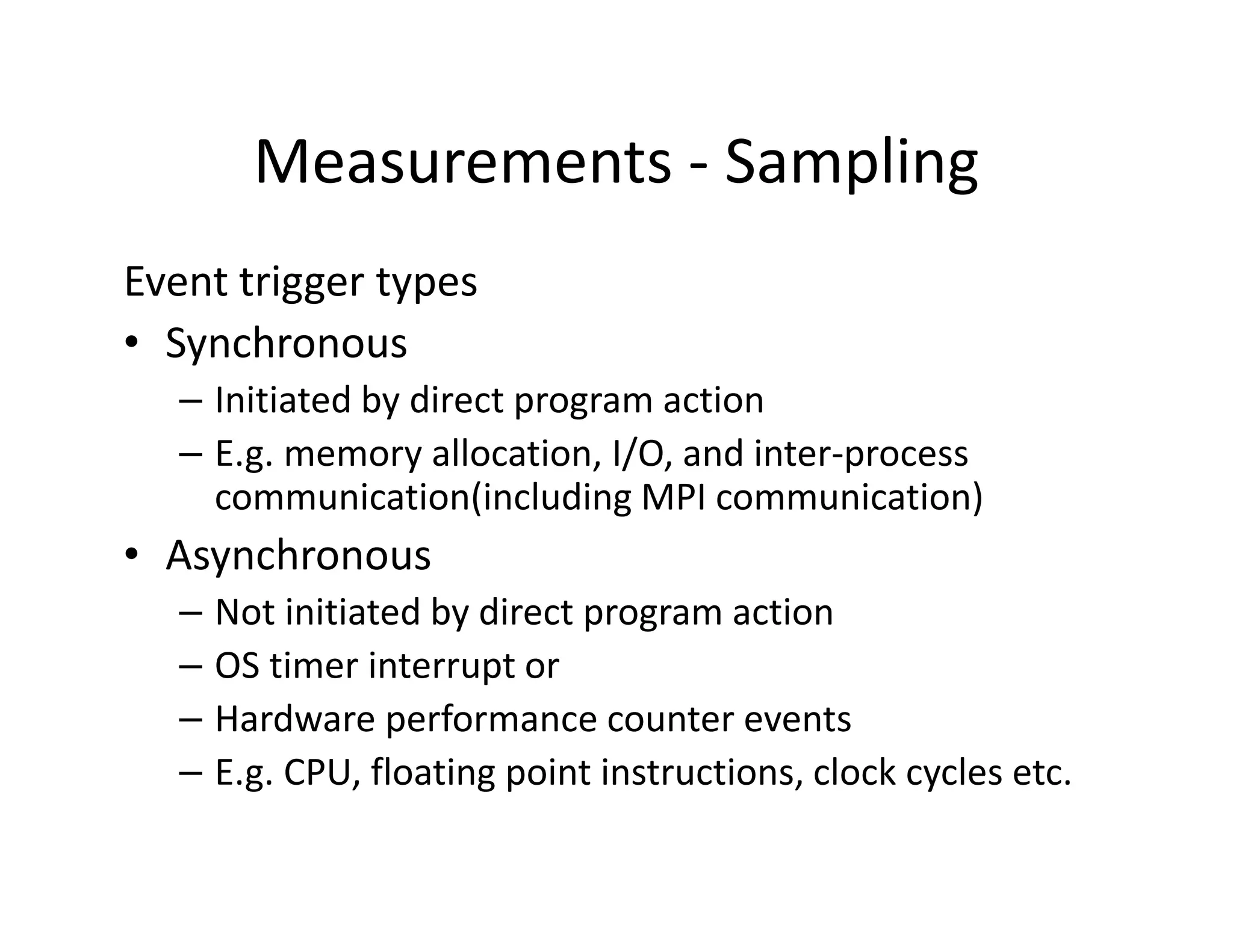 Measurements - Sampling
Event trigger types
• Synchronous
  – Initiated by direct program action
  – E.g. memory allocation, I/O, and inter-process
    communication(including MPI communication)
• Asynchronous
  –   Not initiated by direct program action
  –   OS timer interrupt or
  –   Hardware performance counter events
  –   E.g. CPU, floating point instructions, clock cycles etc.
 