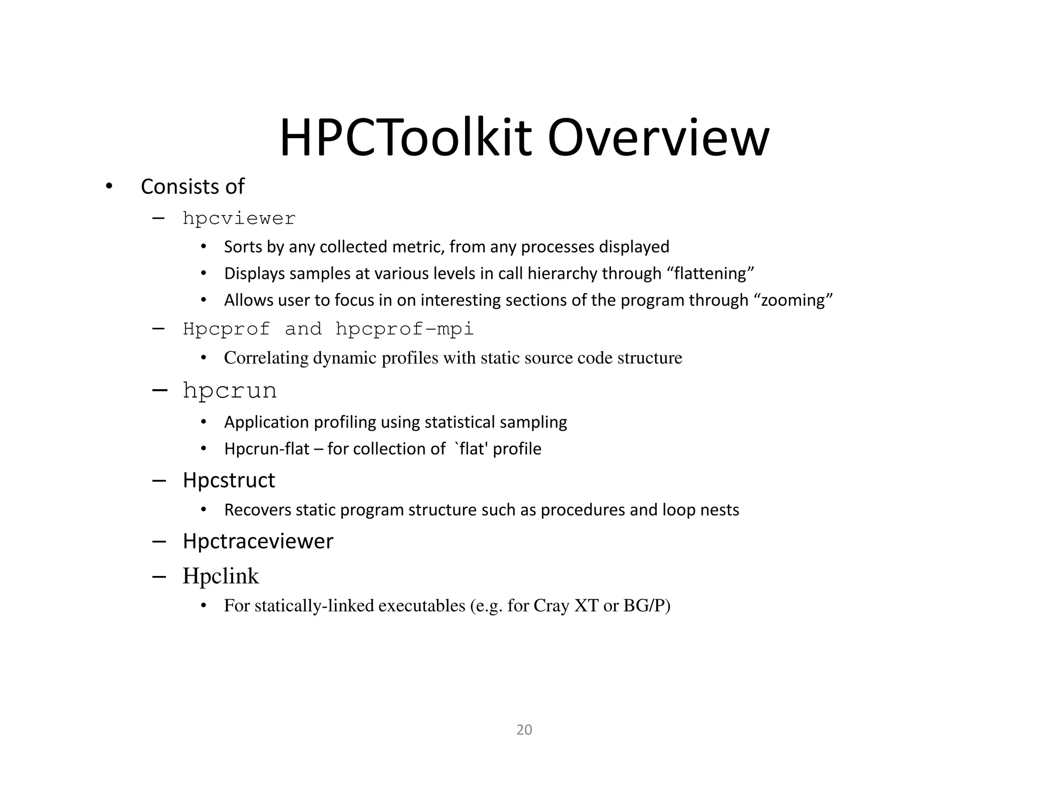 HPCToolkit Overview
•   Consists of
     – hpcviewer
          • Sorts by any collected metric, from any processes displayed
          • Displays samples at various levels in call hierarchy through “flattening”
          • Allows user to focus in on interesting sections of the program through “zooming”
     – Hpcprof and hpcprof-mpi
          • Correlating dynamic profiles with static source code structure
     – hpcrun
          • Application profiling using statistical sampling
          • Hpcrun-flat – for collection of `flat' profile
     – Hpcstruct
          • Recovers static program structure such as procedures and loop nests
     – Hpctraceviewer
     – Hpclink
          • For statically-linked executables (e.g. for Cray XT or BG/P)




                                                     20
 