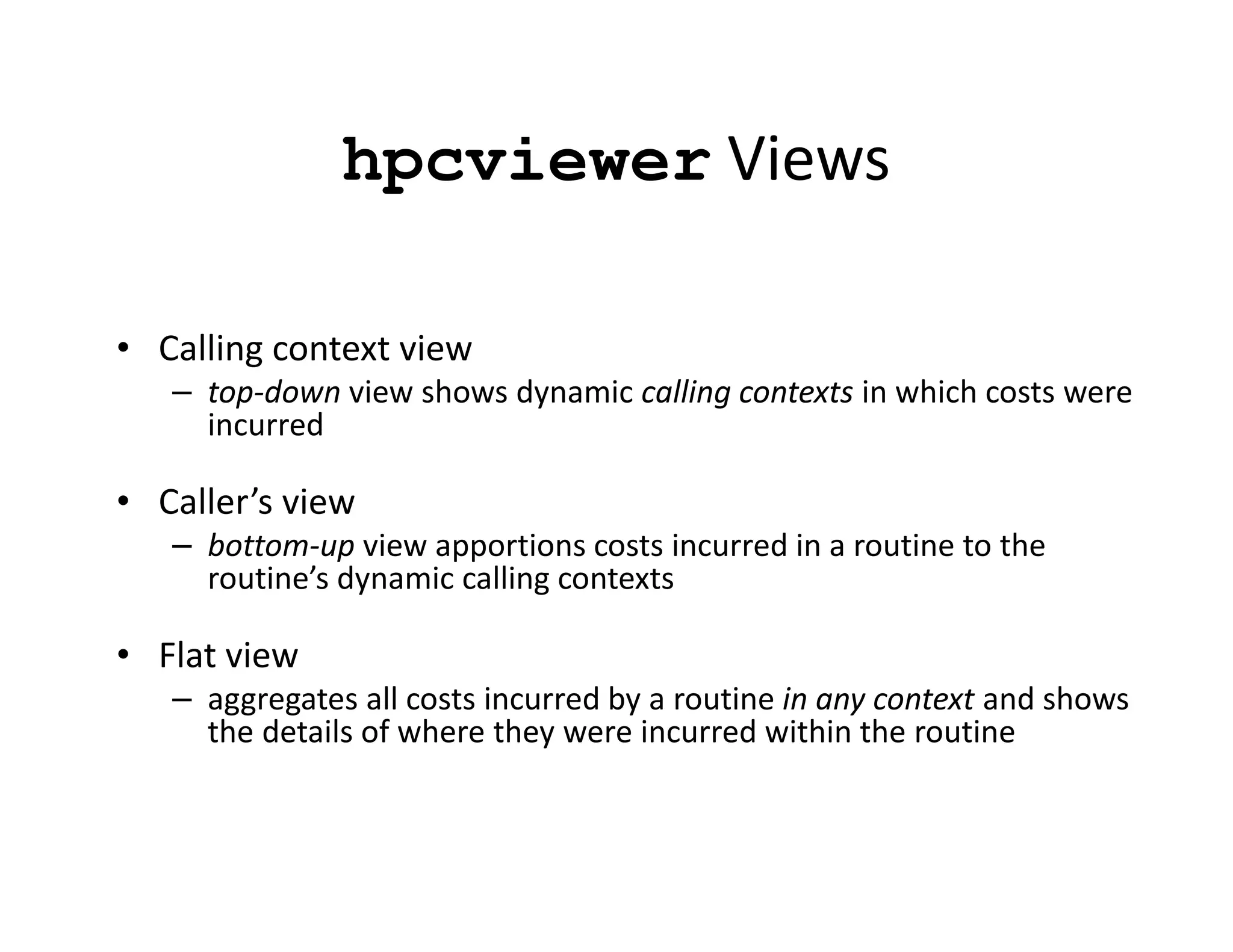 hpcviewer Views

• Calling context view
   – top-down view shows dynamic calling contexts in which costs were
     incurred

• Caller’s view
   – bottom-up view apportions costs incurred in a routine to the
     routine’s dynamic calling contexts

• Flat view
   – aggregates all costs incurred by a routine in any context and shows
     the details of where they were incurred within the routine
 