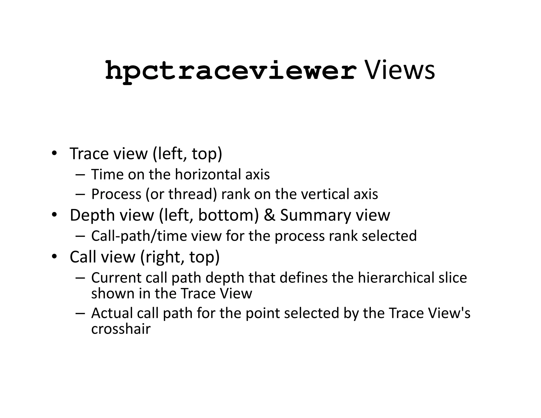 hpctraceviewer Views

• Trace view (left, top)
   – Time on the horizontal axis
   – Process (or thread) rank on the vertical axis
• Depth view (left, bottom) & Summary view
   – Call-path/time view for the process rank selected
• Call view (right, top)
   – Current call path depth that defines the hierarchical slice
     shown in the Trace View
   – Actual call path for the point selected by the Trace View's
     crosshair
 