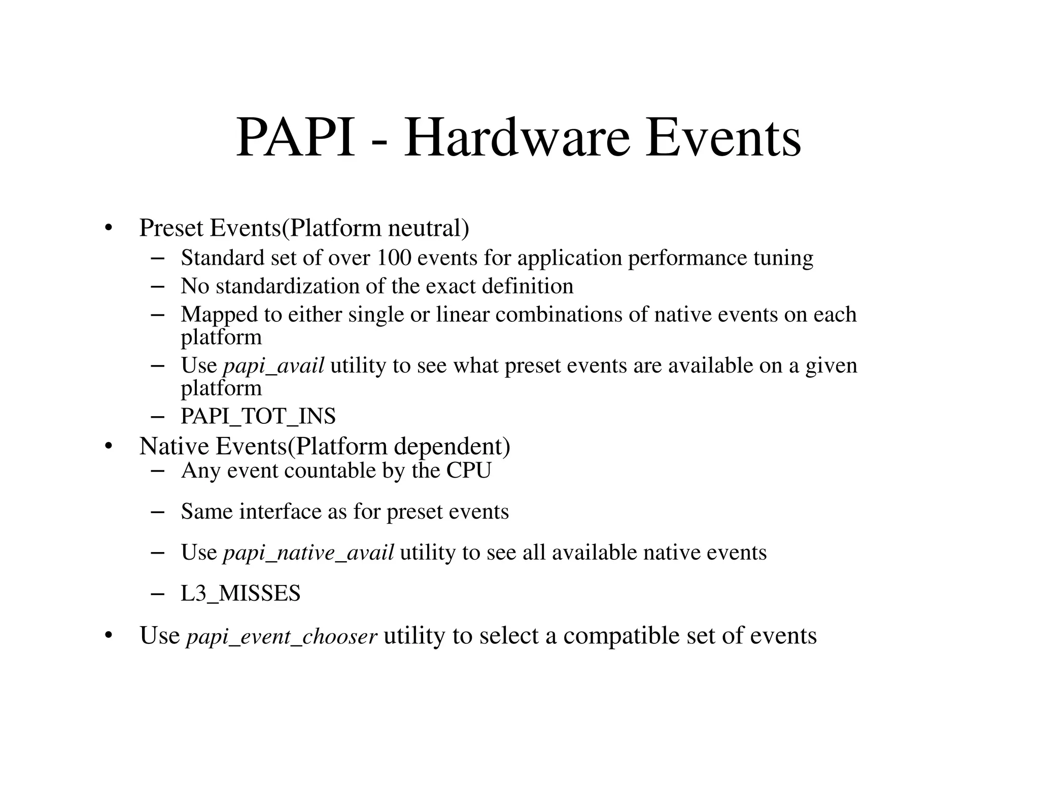 PAPI - Hardware Events
• Preset Events(Platform neutral)
    – Standard set of over 100 events for application performance tuning
    – No standardization of the exact definition
    – Mapped to either single or linear combinations of native events on each
      platform
    – Use papi_avail utility to see what preset events are available on a given
      platform
    – PAPI_TOT_INS
• Native Events(Platform dependent)
    – Any event countable by the CPU
    – Same interface as for preset events
    – Use papi_native_avail utility to see all available native events
    – L3_MISSES
• Use papi_event_chooser utility to select a compatible set of events
 