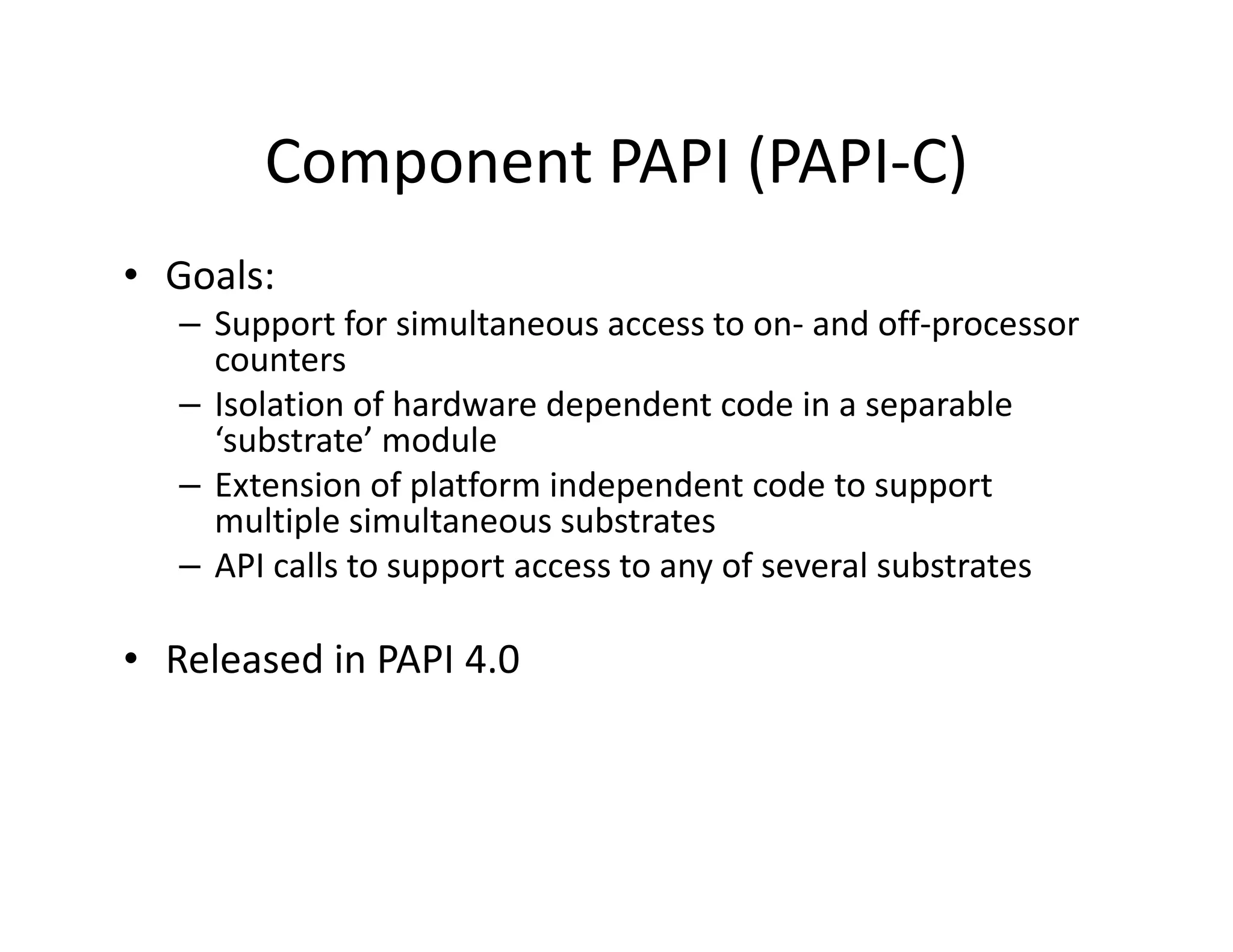 Component PAPI (PAPI-C)
• Goals:
   – Support for simultaneous access to on- and off-processor
     counters
   – Isolation of hardware dependent code in a separable
     ‘substrate’ module
   – Extension of platform independent code to support
     multiple simultaneous substrates
   – API calls to support access to any of several substrates

• Released in PAPI 4.0
 