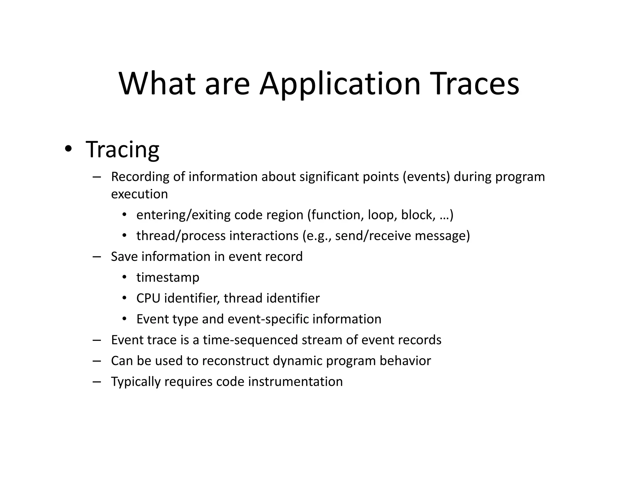 What are Application Traces
• Tracing
  – Recording of information about significant points (events) during program
    execution
      • entering/exiting code region (function, loop, block, …)
      • thread/process interactions (e.g., send/receive message)
  – Save information in event record
      • timestamp
      • CPU identifier, thread identifier
      • Event type and event-specific information
  – Event trace is a time-sequenced stream of event records
  – Can be used to reconstruct dynamic program behavior
  – Typically requires code instrumentation
 