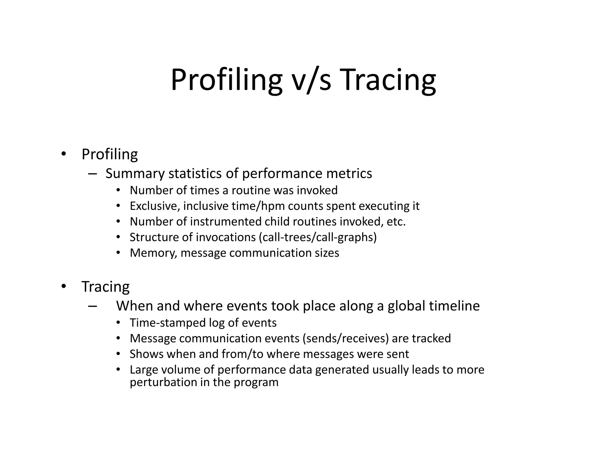 Profiling v/s Tracing

• Profiling
   – Summary statistics of performance metrics
       •   Number of times a routine was invoked
       •   Exclusive, inclusive time/hpm counts spent executing it
       •   Number of instrumented child routines invoked, etc.
       •   Structure of invocations (call-trees/call-graphs)
       •   Memory, message communication sizes

• Tracing
   –   When and where events took place along a global timeline
       •   Time-stamped log of events
       •   Message communication events (sends/receives) are tracked
       •   Shows when and from/to where messages were sent
       •   Large volume of performance data generated usually leads to more
           perturbation in the program
 