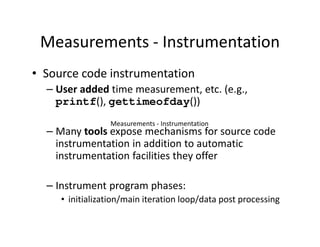 Measurements - Instrumentation
• Source code instrumentation
  – User added time measurement, etc. (e.g.,
    printf(), gettimeofday())
                 Measurements - Instrumentation
  – Many tools expose mechanisms for source code
    instrumentation in addition to automatic
    instrumentation facilities they offer

  – Instrument program phases:
     • initialization/main iteration loop/data post processing
 