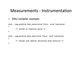 Measurements - Instrumentation
– GNU compiler example:
void __cyg_profile_func_enter(void *this, void *callsite)
{
       /* called on function entry */
}

void __cyg_profile_func_exit(void *this, void *callsite)
{
       /* called just before returning from function */
}
 