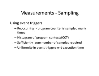 Measurements - Sampling
Using event triggers
  – Reoccurring - program counter is sampled many
    times
  – Histogram of program contexts(CCT)
  – Sufficiently large number of samples required
  – Uniformity in event triggers wrt execution time
 