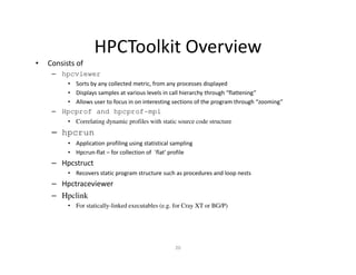 HPCToolkit Overview
•   Consists of
     – hpcviewer
          • Sorts by any collected metric, from any processes displayed
          • Displays samples at various levels in call hierarchy through “flattening”
          • Allows user to focus in on interesting sections of the program through “zooming”
     – Hpcprof and hpcprof-mpi
          • Correlating dynamic profiles with static source code structure
     – hpcrun
          • Application profiling using statistical sampling
          • Hpcrun-flat – for collection of `flat' profile
     – Hpcstruct
          • Recovers static program structure such as procedures and loop nests
     – Hpctraceviewer
     – Hpclink
          • For statically-linked executables (e.g. for Cray XT or BG/P)




                                                     20
 