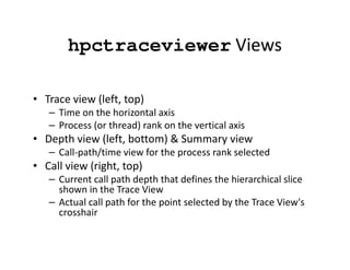 hpctraceviewer Views

• Trace view (left, top)
   – Time on the horizontal axis
   – Process (or thread) rank on the vertical axis
• Depth view (left, bottom) & Summary view
   – Call-path/time view for the process rank selected
• Call view (right, top)
   – Current call path depth that defines the hierarchical slice
     shown in the Trace View
   – Actual call path for the point selected by the Trace View's
     crosshair
 