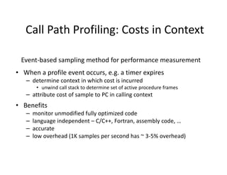 Call Path Profiling: Costs in Context

 Event-based sampling method for performance measurement
• When a profile event occurs, e.g. a timer expires
   – determine context in which cost is incurred
        • unwind call stack to determine set of active procedure frames
   – attribute cost of sample to PC in calling context
• Benefits
   –   monitor unmodified fully optimized code
   –   language independent – C/C++, Fortran, assembly code, …
   –   accurate
   –   low overhead (1K samples per second has ~ 3-5% overhead)
 