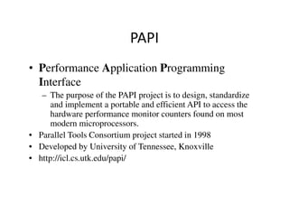 PAPI
• Performance Application Programming
  Interface
   – The purpose of the PAPI project is to design, standardize
      and implement a portable and efficient API to access the
      hardware performance monitor counters found on most
      modern microprocessors.
• Parallel Tools Consortium project started in 1998
• Developed by University of Tennessee, Knoxville
• http://icl.cs.utk.edu/papi/
 