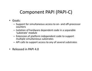 Component PAPI (PAPI-C)
• Goals:
   – Support for simultaneous access to on- and off-processor
     counters
   – Isolation of hardware dependent code in a separable
     ‘substrate’ module
   – Extension of platform independent code to support
     multiple simultaneous substrates
   – API calls to support access to any of several substrates

• Released in PAPI 4.0
 