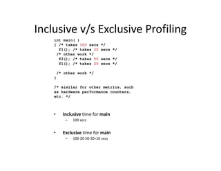 Inclusive v/s Exclusive Profiling
    int main( )
    { /* takes 100 secs     */
      f1(); /* takes 20     secs */
     /* other work */
      f2(); /* takes 50     secs */
      f1(); /* takes 20     secs */

     /* other work */
    }

    /* similar for other metrics, such
    as hardware performance counters,
    etc. */



    •   Inclusive time for main
         –   100 secs


    •   Exclusive time for main
         –   100-20-50-20=10 secs
 
