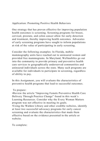 Application: Promoting Positive Health Behaviors
One strategy that has proven effective for improving population
health outcomes is screening. Screening programs for breast,
cervical, prostate, and colon cancer allow for early detection
and treatment, thereby improving health outcomes. Advocates
of early screening programs have sought to inform populations
at risk of the value of participating in early screening.
Consider the following examples: In Florida, mobile
mammography units have reached out to uninsured women and
provided free mammograms. In Maryland, Wellmobiles go out
into the community to provide primary and preventive health
care services to geographically underserved communities and
uninsured individuals across the state. Many such programs are
available for individuals to participate in screening, regardless
of ability to pay.
In this Assignment, you will evaluate the characteristics of
preventive health programs that lead to successful outcomes.
To prepare:
•Review the article “Improving Female Preventive Health Care
Delivery Through Practice Change” found in this week’s
Learning Resources. Consider why the Every Woman Matters
program was not effective in meeting its goals.
•Using the Walden Library and other credible websites, identify
at least two successful advocacy programs for early cancer
screening and evaluate the characteristics that made them
effective based on the evidence presented in the article or
website.
To complete:
 