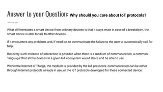 Answer to your Question: Why should you care about IoT protocols?
What differentiates a smart device from ordinary devices is that it stays mute in case of a breakdown, the
smart device is able to talk to other devices.
if it encounters any problems and, if need be, to communicate the failure to the user or automatically call for
help.
But every such instance of interaction is possible when there is a medium of communication, a common
‘language’ that all the devices in a given IoT ecosystem would share and be able to use.
Within the Internet of Things, the medium is provided by the IoT protocols: communication can be either
through Internet protocols already in use, or the IoT protocols developed for these connected device.
 